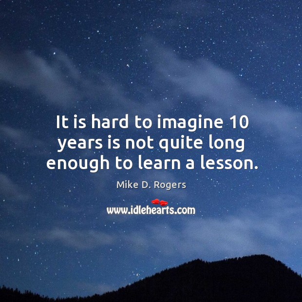 It is hard to imagine 10 years is not quite long enough to learn a lesson. Mike D. Rogers Picture Quote