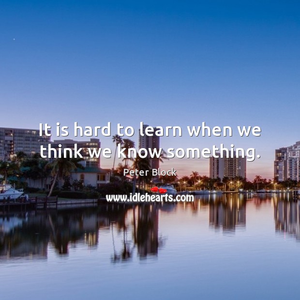 It is hard to learn when we think we know something. Peter Block Picture Quote