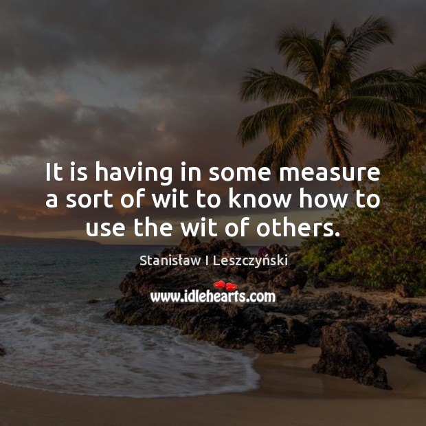 It is having in some measure a sort of wit to know how to use the wit of others. Stanisław I Leszczyński Picture Quote