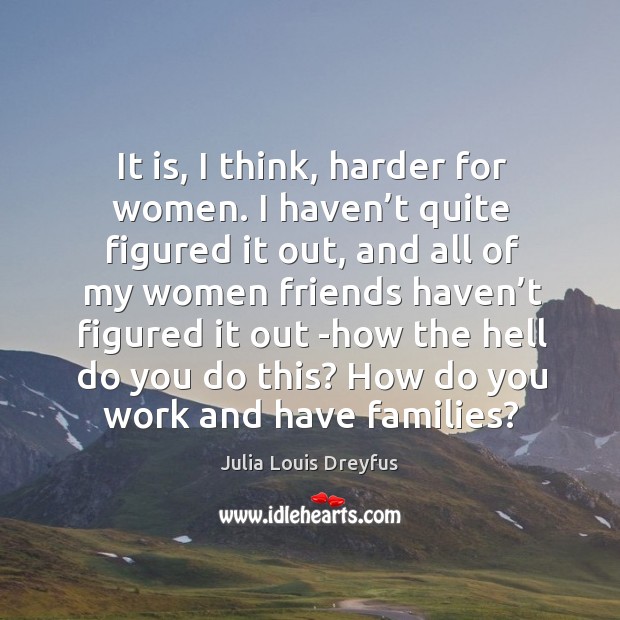It is, I think, harder for women. I haven’t quite figured it out, and all of my women friends Julia Louis Dreyfus Picture Quote