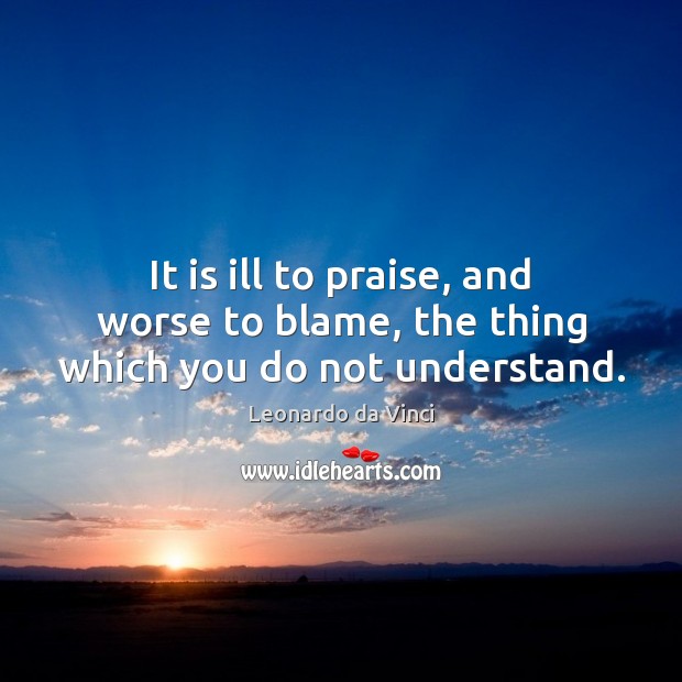 It is ill to praise, and worse to blame, the thing which you do not understand. Leonardo da Vinci Picture Quote