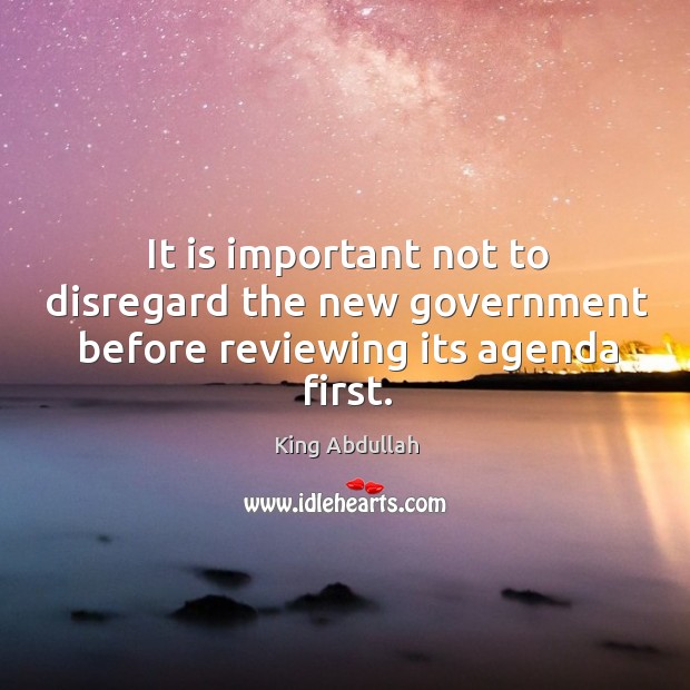 It is important not to disregard the new government before reviewing its agenda first. King Abdullah Picture Quote