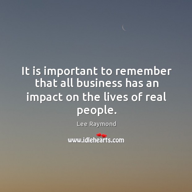 It is important to remember that all business has an impact on the lives of real people. Lee Raymond Picture Quote