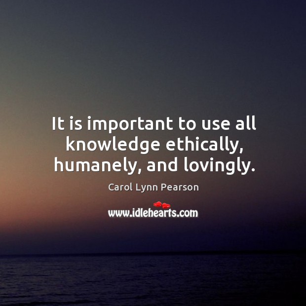 It is important to use all knowledge ethically, humanely, and lovingly. 