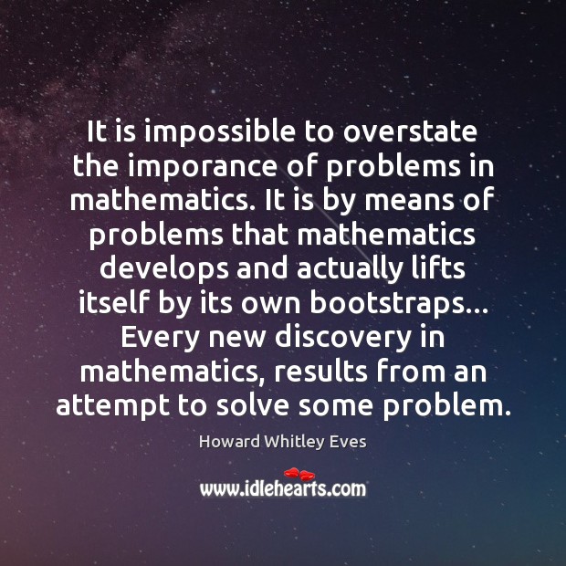 It is impossible to overstate the imporance of problems in mathematics. It Howard Whitley Eves Picture Quote