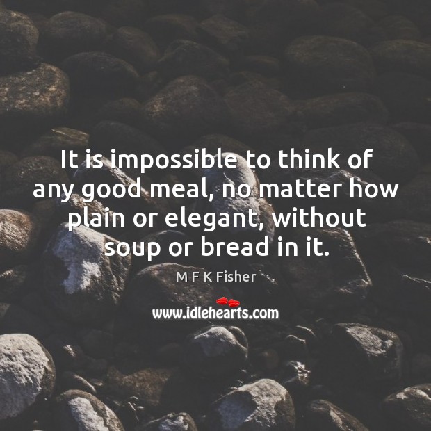 It is impossible to think of any good meal, no matter how plain or elegant, without soup or bread in it. M F K Fisher Picture Quote