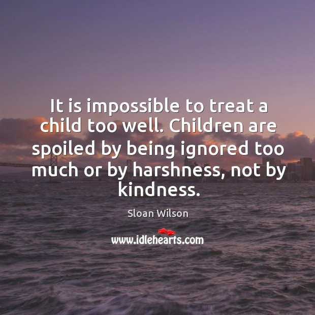 It is impossible to treat a child too well. Children are spoiled by being ignored too much or by harshness, not by kindness. Sloan Wilson Picture Quote