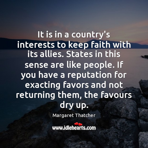 It is in a country’s interests to keep faith with its allies. Margaret Thatcher Picture Quote
