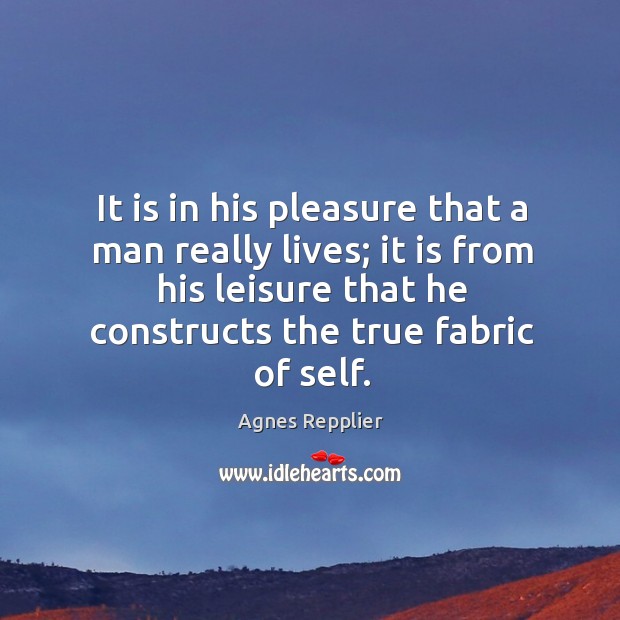 It is in his pleasure that a man really lives; it is from his leisure that he constructs the true fabric of self. Agnes Repplier Picture Quote