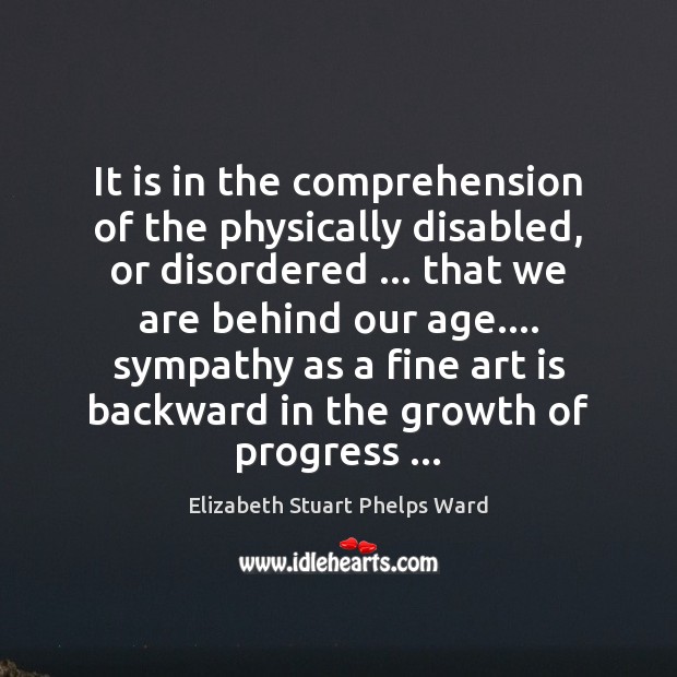 It is in the comprehension of the physically disabled, or disordered … that Elizabeth Stuart Phelps Ward Picture Quote