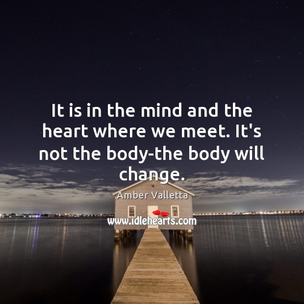 It is in the mind and the heart where we meet. It’s not the body-the body will change. Image