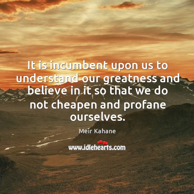 It is incumbent upon us to understand our greatness and believe in it so that we do not cheapen and profane ourselves. Meir Kahane Picture Quote