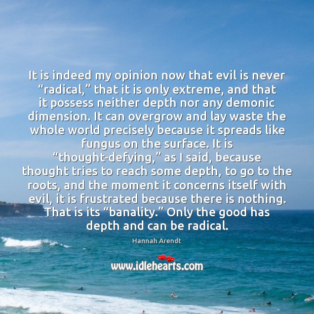It is indeed my opinion now that evil is never “radical,” that Hannah Arendt Picture Quote