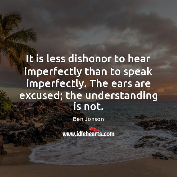 It is less dishonor to hear imperfectly than to speak imperfectly. The Ben Jonson Picture Quote