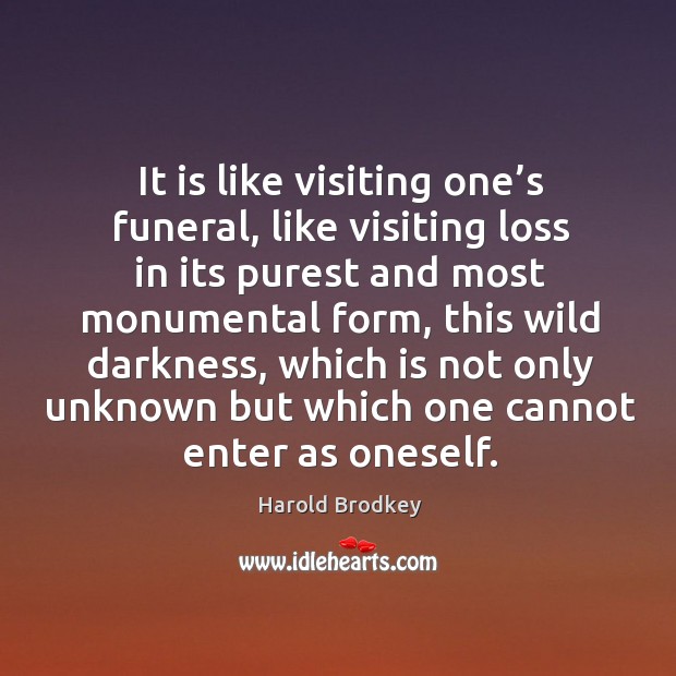 It is like visiting one’s funeral, like visiting loss in its purest and most monumental form Harold Brodkey Picture Quote