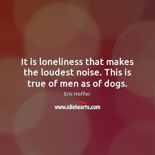 It is loneliness that makes the loudest noise. This is true of men as of dogs. Eric Hoffer Picture Quote