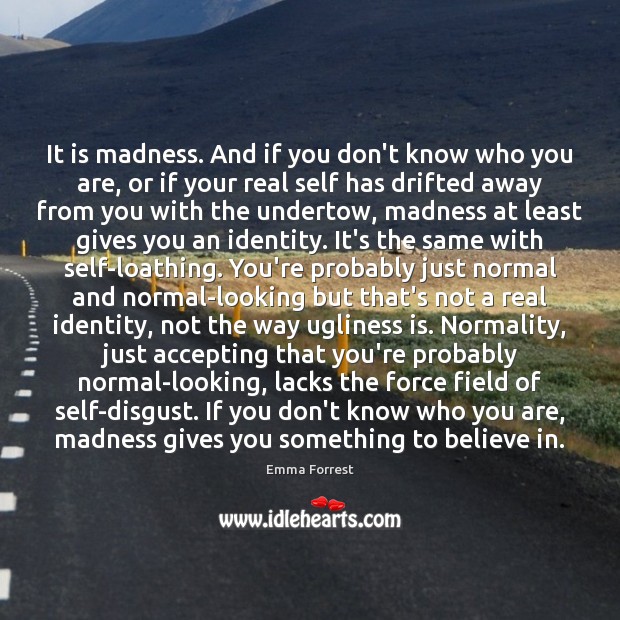 It is madness. And if you don’t know who you are, or 
