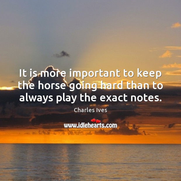 It is more important to keep the horse going hard than to always play the exact notes. Charles Ives Picture Quote
