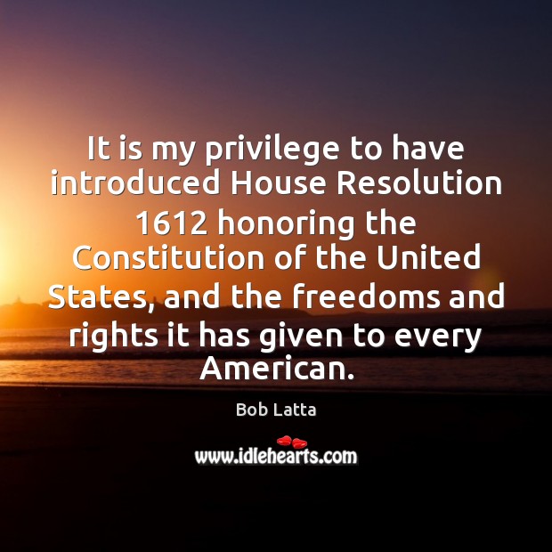 It is my privilege to have introduced House Resolution 1612 honoring the Constitution Bob Latta Picture Quote