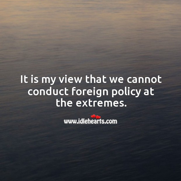 It is my view that we cannot conduct foreign policy at the extremes. Image