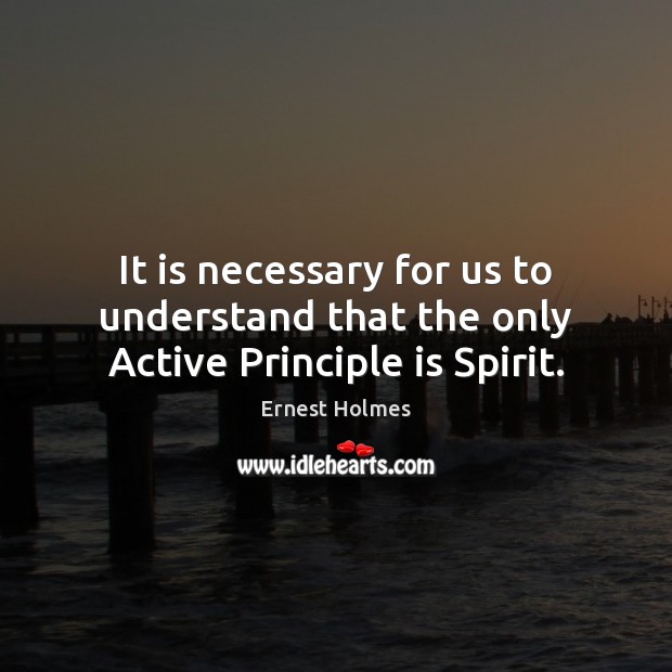 It is necessary for us to understand that the only Active Principle is Spirit. Ernest Holmes Picture Quote