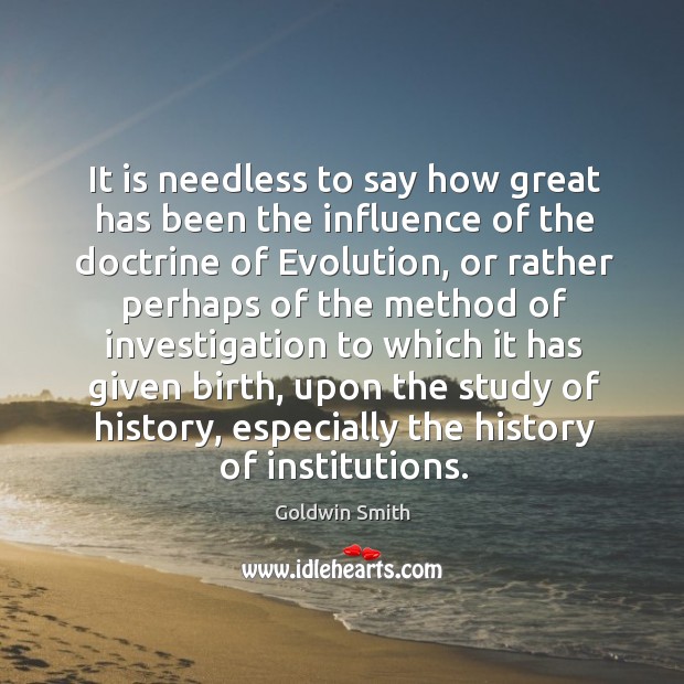 It is needless to say how great has been the influence of the doctrine of evolution Goldwin Smith Picture Quote
