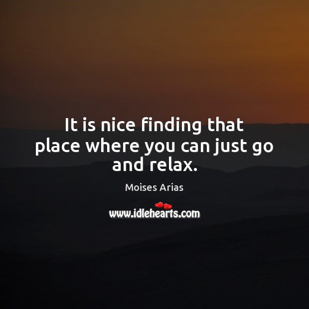 It is nice finding that place where you can just go and relax. Moises Arias Picture Quote
