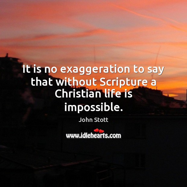 It is no exaggeration to say that without Scripture a Christian life is impossible. John Stott Picture Quote