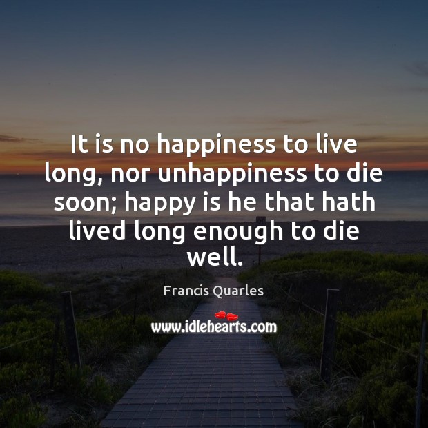 It is no happiness to live long, nor unhappiness to die soon; Francis Quarles Picture Quote