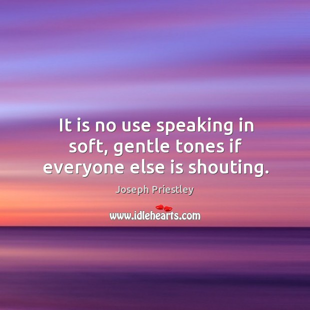 It is no use speaking in soft, gentle tones if everyone else is shouting. Joseph Priestley Picture Quote