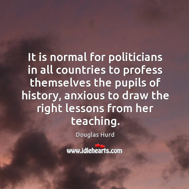 It is normal for politicians in all countries to profess themselves the pupils of history Douglas Hurd Picture Quote