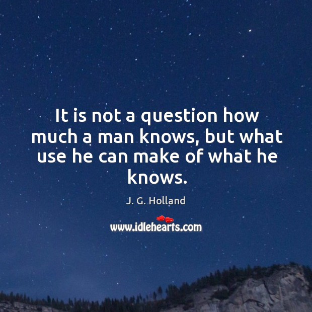 It is not a question how much a man knows, but what use he can make of what he knows. J. G. Holland Picture Quote