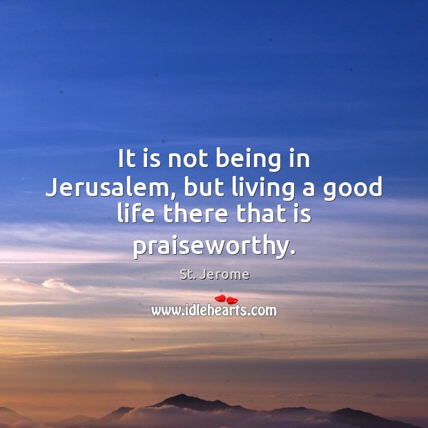 It is not being in Jerusalem, but living a good life there that is praiseworthy. St. Jerome Picture Quote