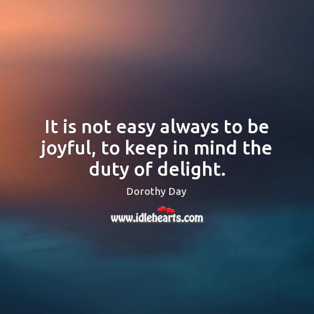 It is not easy always to be joyful, to keep in mind the duty of delight. Dorothy Day Picture Quote