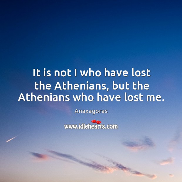 It is not I who have lost the athenians, but the athenians who have lost me. Anaxagoras Picture Quote