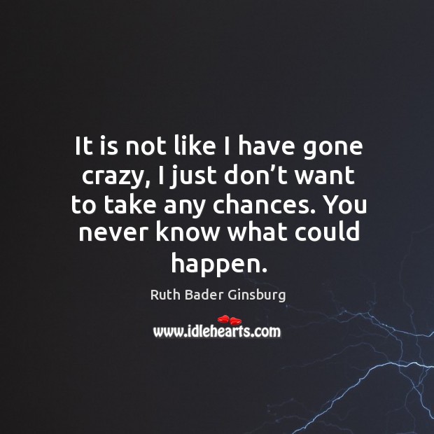 It is not like I have gone crazy, I just don’t want to take any chances. You never know what could happen. Image