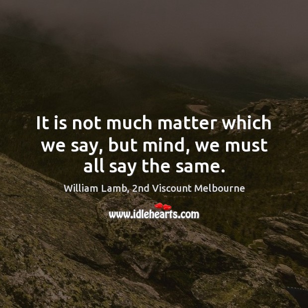 It is not much matter which we say, but mind, we must all say the same. William Lamb, 2nd Viscount Melbourne Picture Quote