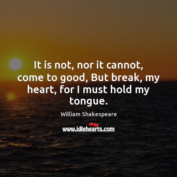 It is not, nor it cannot, come to good, But break, my heart, for I must hold my tongue. Image