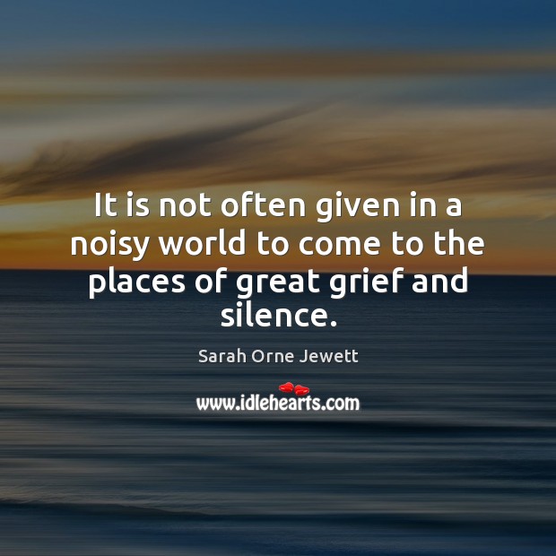 It is not often given in a noisy world to come to the places of great grief and silence. Sarah Orne Jewett Picture Quote