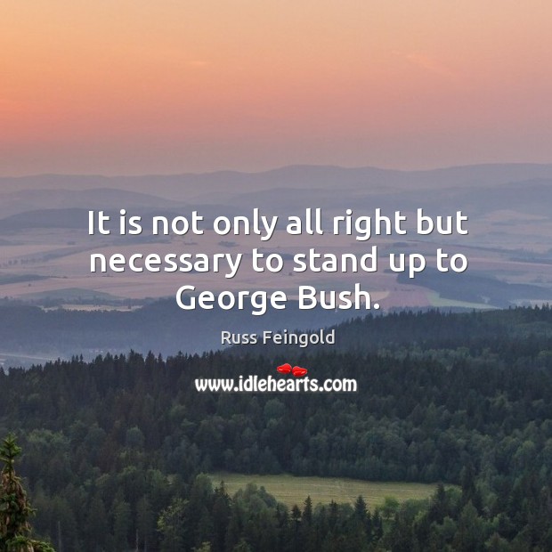 It is not only all right but necessary to stand up to george bush. Russ Feingold Picture Quote