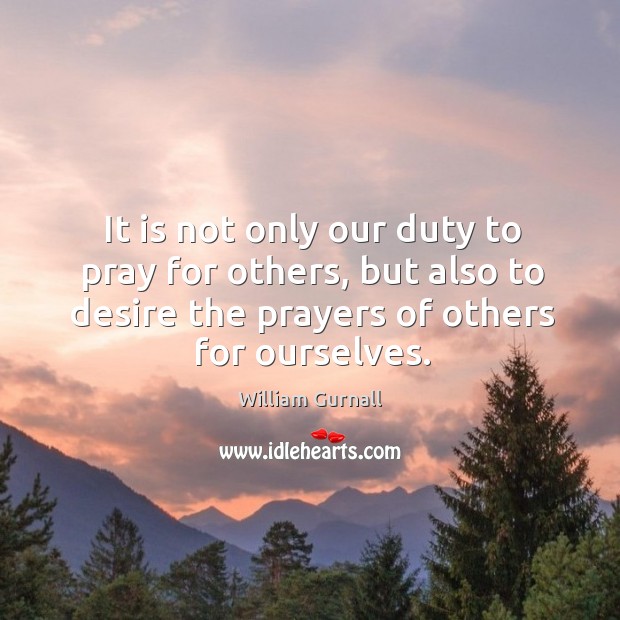 It is not only our duty to pray for others, but also to desire the prayers of others for ourselves. William Gurnall Picture Quote