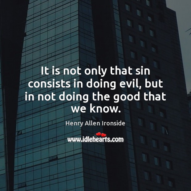 It is not only that sin consists in doing evil, but in not doing the good that we know. Henry Allen Ironside Picture Quote