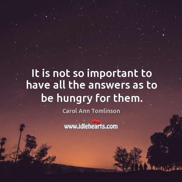 It is not so important to have all the answers as to be hungry for them. Carol Ann Tomlinson Picture Quote