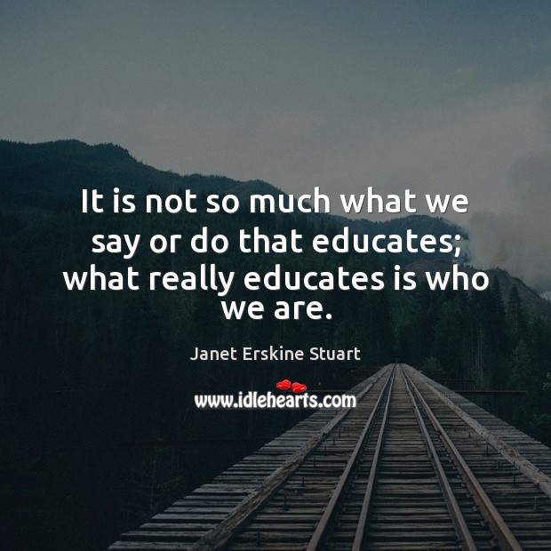 It is not so much what we say or do that educates; what really educates is who we are. Janet Erskine Stuart Picture Quote