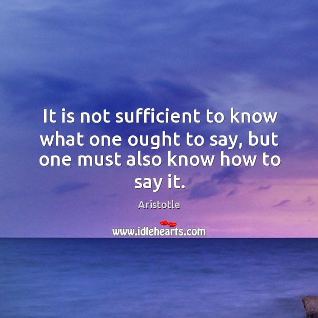 It is not sufficient to know what one ought to say, but one must also know how to say it. Aristotle Picture Quote