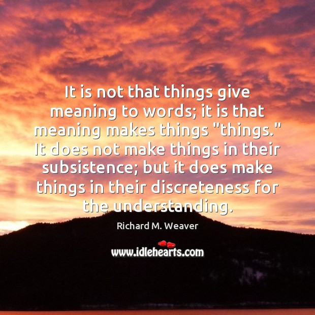 It is not that things give meaning to words; it is that Richard M. Weaver Picture Quote