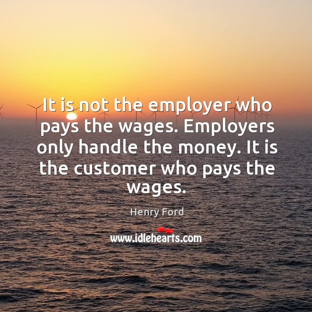 It is not the employer who pays the wages. Employers only handle the money. It is the customer who pays the wages. Henry Ford Picture Quote