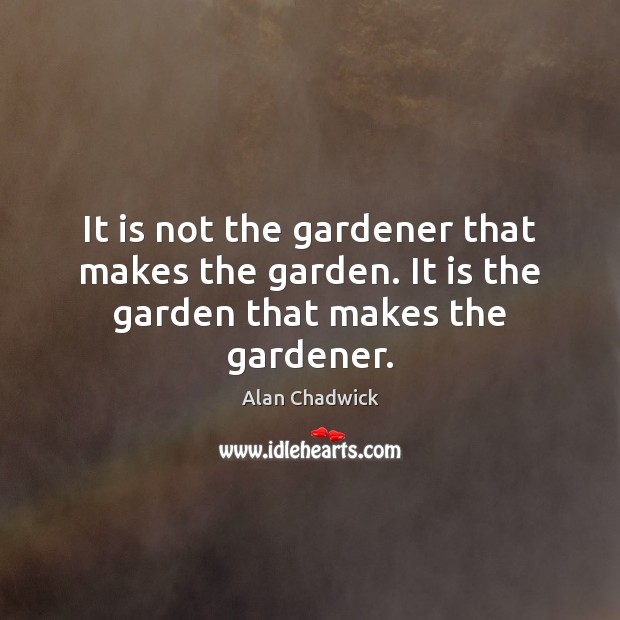 It is not the gardener that makes the garden. It is the garden that makes the gardener. Alan Chadwick Picture Quote