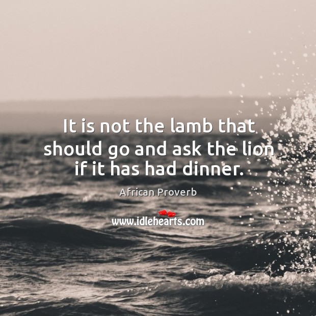 It is not the lamb that should go and ask the lion if it has had dinner. Image