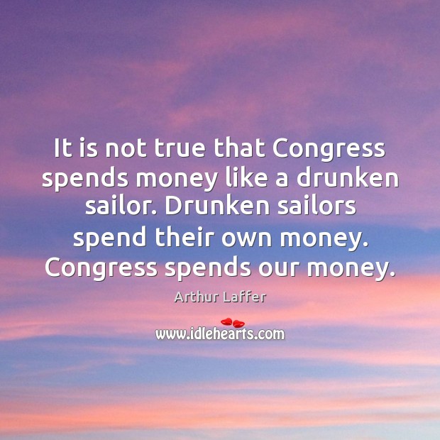 It is not true that Congress spends money like a drunken sailor. Arthur Laffer Picture Quote